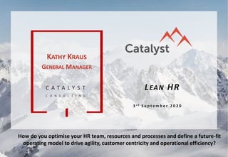 C A T A L Y S T
C O N S U L T I N G
LEAN HR
3 r d S e p t e m b e r 2 0 2 0
KATHY KRAUS
GENERAL MANAGER
How do you optimise your HR team, resources and processes and define a future-fit
operating model to drive agility, customer centricity and operational efficiency?
 
