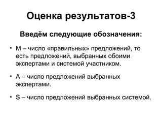 Оценка результатов-3 Введём следующие обозначения: M –  число «правильных» предложений, то есть предложений, выбранных обоими экспертами и системой участником.  A –  число предложений выбранных экспертами. S –  число предложений выбранных системой. 