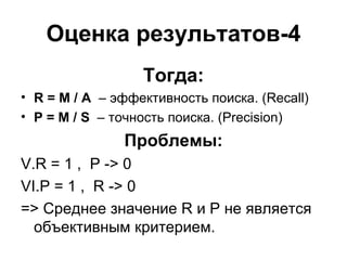 Оценка результатов-4 Тогда: R = M / A  –  эффективность поиска.  (Recall) P = M / S  –  точность поиска.  (Precision) Проблемы: R = 1 ,  P -> 0 P = 1 ,  R -> 0 = >  Среднее значение  R  и  P  не является объективным критерием. 
