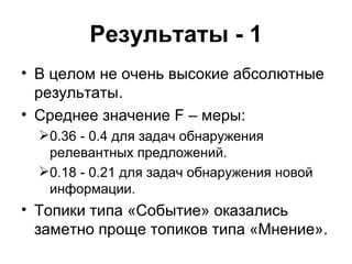 Результаты - 1 В целом не очень высокие абсолютные результаты. Среднее значение  F –  меры: 0.36 - 0.4 для задач обнаружения релевантных предложений. 0.18 - 0.21 для задач обнаружения новой информации.  Топики типа «Событие» оказались заметно проще топиков типа «Мнение». 