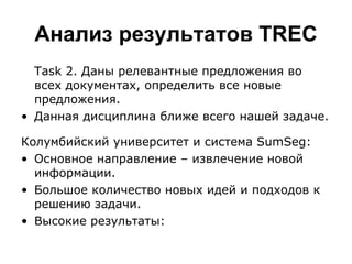 Анализ результатов  TREC Task 2.  Даны релевантные предложения во всех документах, определить все новые предложения. Данная дисциплина ближе всего нашей задаче.  Колумбийский университет и система  SumSeg : Основное направление – извлечение новой информации. Большое количество новых идей и подходов к решению задачи. Высокие результаты: 