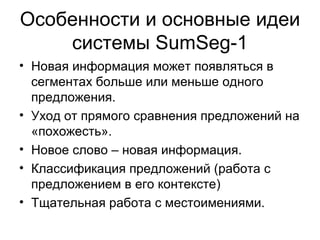 Особенности и основные идеи системы  SumSeg -1 Новая информация может появляться в сегментах больше или меньше одного предложения. Уход от прямого сравнения предложений на «похожесть». Новое слово – новая информация. Классификация предложений (работа с предложением в его контексте) Тщательная работа с местоимениями. 