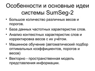 Особенности и основные идеи системы  SumSeg -2 Большое количество различных весов и порогов. База данных частотных характеристик слов. Анализ контекстных характеристик слов и корректировка весов с их учётом. Машинное обучение (автоматический подбор оптимальных коэффициентов, порогов и весов)  Векторно - пространственная модель представления информации. 