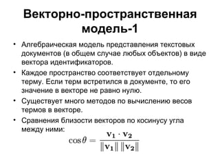Векторно-пространственная модель-1 Алгебраическая модель представления текстовых документов (в общем случае любых объектов) в виде вектора идентификаторов. Каждое пространство соответствует отдельному терму. Если терм встретился в документе, то его значение в векторе не равно нулю.  Существует много методов по вычислению весов термов в векторе.  Сравнения близости векторов по косинусу угла между ними:  