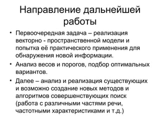 Направление дальнейшей работы Первоочередная задача – реализация векторно - пространственной модели и попытка её практического применения для обнаружения новой информации. Анализ весов и порогов, подбор оптимальных вариантов. Далее – анализ и реализация существующих и возможно создание новых методов и алгоритмов совершенствующих поиск (работа с различными частями речи, частотными характеристиками и т.д.)  