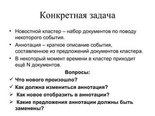 Конкретная задача Новостной кластер – набор документов по поводу некоторого события. Аннотация – краткое описание события, составленное из предложений документов кластера. В некоторый момент времени в кластер приходит ещё  N  документов. Вопросы: Что нового произошло? Как должна измениться аннотация? Как новое отобразить в аннотации? Какие предложения аннотации должны быть заменены? 