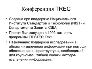 Конференция  TREC Создана при поддержке Национального Института Стандартов и Технологий  (NIST)  и   Департамента Защиты США.   Проект был запущен   в  1992  как часть программы  TIPSTER Text.  Назначение: поддержка исследований в области извлечения информации при помощи обеспечения инфраструктуры, необходимой для крупномасштабной оценки методов извлечения информации.   
