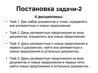 Постановка  задачи-2 4 дисциплины: Task  1 .  Дан набор документов и топик, определить все релевантные и новые предложения. Task 2.  Даны релевантные предложения во всех документах, определить все новые предложения. Task 3.  Даны релевантные и новые предложения в первых 5 документах, найти все релевантные и новые предложения в остальных документах. Task  4. Даны релевантные предложения во всех документах и новые предложения в первых пяти, найти новые предложения в остальных документах. 