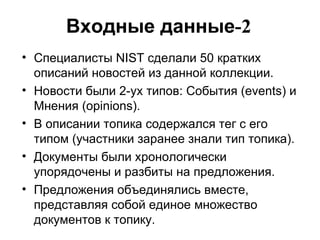 Входные данные -2 Специалисты  NIST  сделали 50 кратких описаний новостей из данной коллекции. Новости были 2-ух типов: События ( events)  и Мнения ( opinions). В описании топика содержался тег с его типом (участники заранее знали тип топика). Документы были хронологически упорядочены   и разбиты на предложения. Предложения объединялись вместе, представляя собой единое множество документов к топику.  
