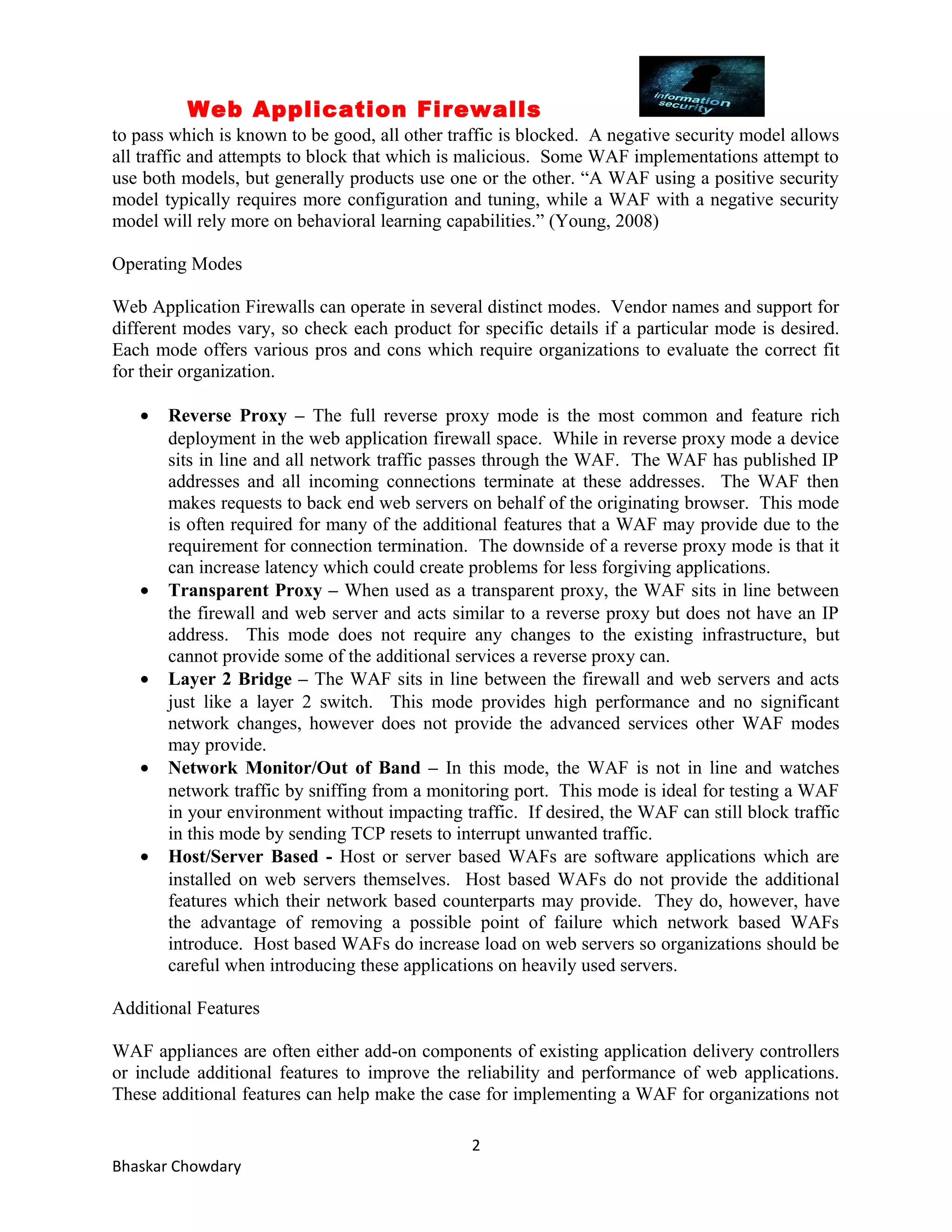 Web Application Firewalls 
to pass which is known to be good, all other traffic is blocked. A negative security model allows 
all traffic and attempts to block that which is malicious. Some WAF implementations attempt to 
use both models, but generally products use one or the other. “A WAF using a positive security 
model typically requires more configuration and tuning, while a WAF with a negative security 
model will rely more on behavioral learning capabilities.” (Young, 2008) 
Operating Modes 
Web Application Firewalls can operate in several distinct modes. Vendor names and support for 
different modes vary, so check each product for specific details if a particular mode is desired. 
Each mode offers various pros and cons which require organizations to evaluate the correct fit 
for their organization. 
· Reverse Proxy – The full reverse proxy mode is the most common and feature rich 
deployment in the web application firewall space. While in reverse proxy mode a device 
sits in line and all network traffic passes through the WAF. The WAF has published IP 
addresses and all incoming connections terminate at these addresses. The WAF then 
makes requests to back end web servers on behalf of the originating browser. This mode 
is often required for many of the additional features that a WAF may provide due to the 
requirement for connection termination. The downside of a reverse proxy mode is that it 
can increase latency which could create problems for less forgiving applications. 
· Transparent Proxy – When used as a transparent proxy, the WAF sits in line between 
the firewall and web server and acts similar to a reverse proxy but does not have an IP 
address. This mode does not require any changes to the existing infrastructure, but 
cannot provide some of the additional services a reverse proxy can. 
· Layer 2 Bridge – The WAF sits in line between the firewall and web servers and acts 
just like a layer 2 switch. This mode provides high performance and no significant 
network changes, however does not provide the advanced services other WAF modes 
may provide. 
· Network Monitor/Out of Band – In this mode, the WAF is not in line and watches 
network traffic by sniffing from a monitoring port. This mode is ideal for testing a WAF 
in your environment without impacting traffic. If desired, the WAF can still block traffic 
in this mode by sending TCP resets to interrupt unwanted traffic. 
· Host/Server Based - Host or server based WAFs are software applications which are 
installed on web servers themselves. Host based WAFs do not provide the additional 
features which their network based counterparts may provide. They do, however, have 
the advantage of removing a possible point of failure which network based WAFs 
introduce. Host based WAFs do increase load on web servers so organizations should be 
careful when introducing these applications on heavily used servers. 
Additional Features 
WAF appliances are often either add-on components of existing application delivery controllers 
or include additional features to improve the reliability and performance of web applications. 
These additional features can help make the case for implementing a WAF for organizations not 
2 
Bhaskar Chowdary 
 