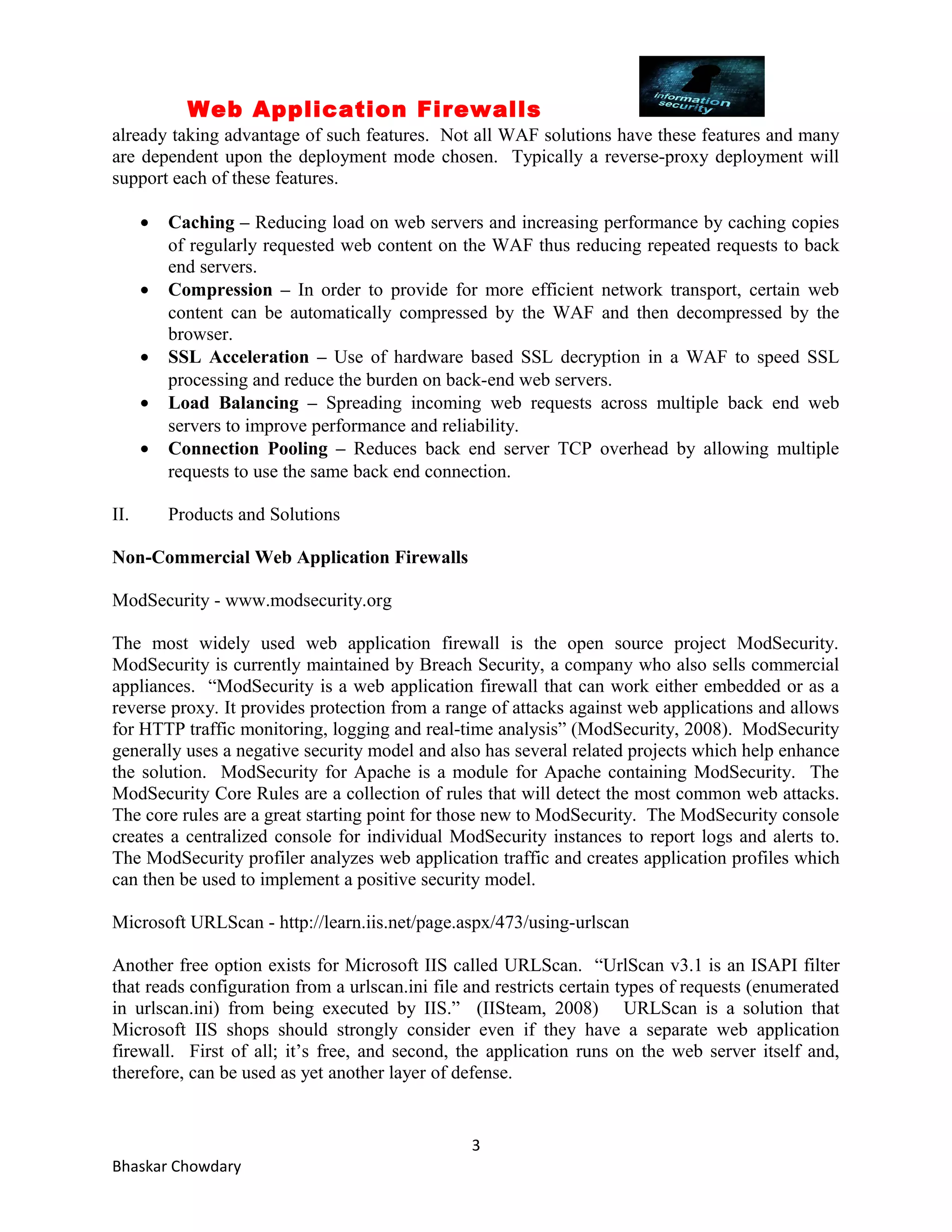 Web Application Firewalls 
already taking advantage of such features. Not all WAF solutions have these features and many 
are dependent upon the deployment mode chosen. Typically a reverse-proxy deployment will 
support each of these features. 
· Caching – Reducing load on web servers and increasing performance by caching copies 
of regularly requested web content on the WAF thus reducing repeated requests to back 
end servers. 
· Compression – In order to provide for more efficient network transport, certain web 
content can be automatically compressed by the WAF and then decompressed by the 
browser. 
· SSL Acceleration – Use of hardware based SSL decryption in a WAF to speed SSL 
processing and reduce the burden on back-end web servers. 
· Load Balancing – Spreading incoming web requests across multiple back end web 
servers to improve performance and reliability. 
· Connection Pooling – Reduces back end server TCP overhead by allowing multiple 
requests to use the same back end connection. 
II. Products and Solutions 
Non-Commercial Web Application Firewalls 
ModSecurity - www.modsecurity.org 
The most widely used web application firewall is the open source project ModSecurity. 
ModSecurity is currently maintained by Breach Security, a company who also sells commercial 
appliances. “ModSecurity is a web application firewall that can work either embedded or as a 
reverse proxy. It provides protection from a range of attacks against web applications and allows 
for HTTP traffic monitoring, logging and real-time analysis” (ModSecurity, 2008). ModSecurity 
generally uses a negative security model and also has several related projects which help enhance 
the solution. ModSecurity for Apache is a module for Apache containing ModSecurity. The 
ModSecurity Core Rules are a collection of rules that will detect the most common web attacks. 
The core rules are a great starting point for those new to ModSecurity. The ModSecurity console 
creates a centralized console for individual ModSecurity instances to report logs and alerts to. 
The ModSecurity profiler analyzes web application traffic and creates application profiles which 
can then be used to implement a positive security model. 
Microsoft URLScan - http://learn.iis.net/page.aspx/473/using-urlscan 
Another free option exists for Microsoft IIS called URLScan. “UrlScan v3.1 is an ISAPI filter 
that reads configuration from a urlscan.ini file and restricts certain types of requests (enumerated 
in urlscan.ini) from being executed by IIS.” (IISteam, 2008) URLScan is a solution that 
Microsoft IIS shops should strongly consider even if they have a separate web application 
firewall. First of all; it’s free, and second, the application runs on the web server itself and, 
therefore, can be used as yet another layer of defense. 
3 
Bhaskar Chowdary 
 
