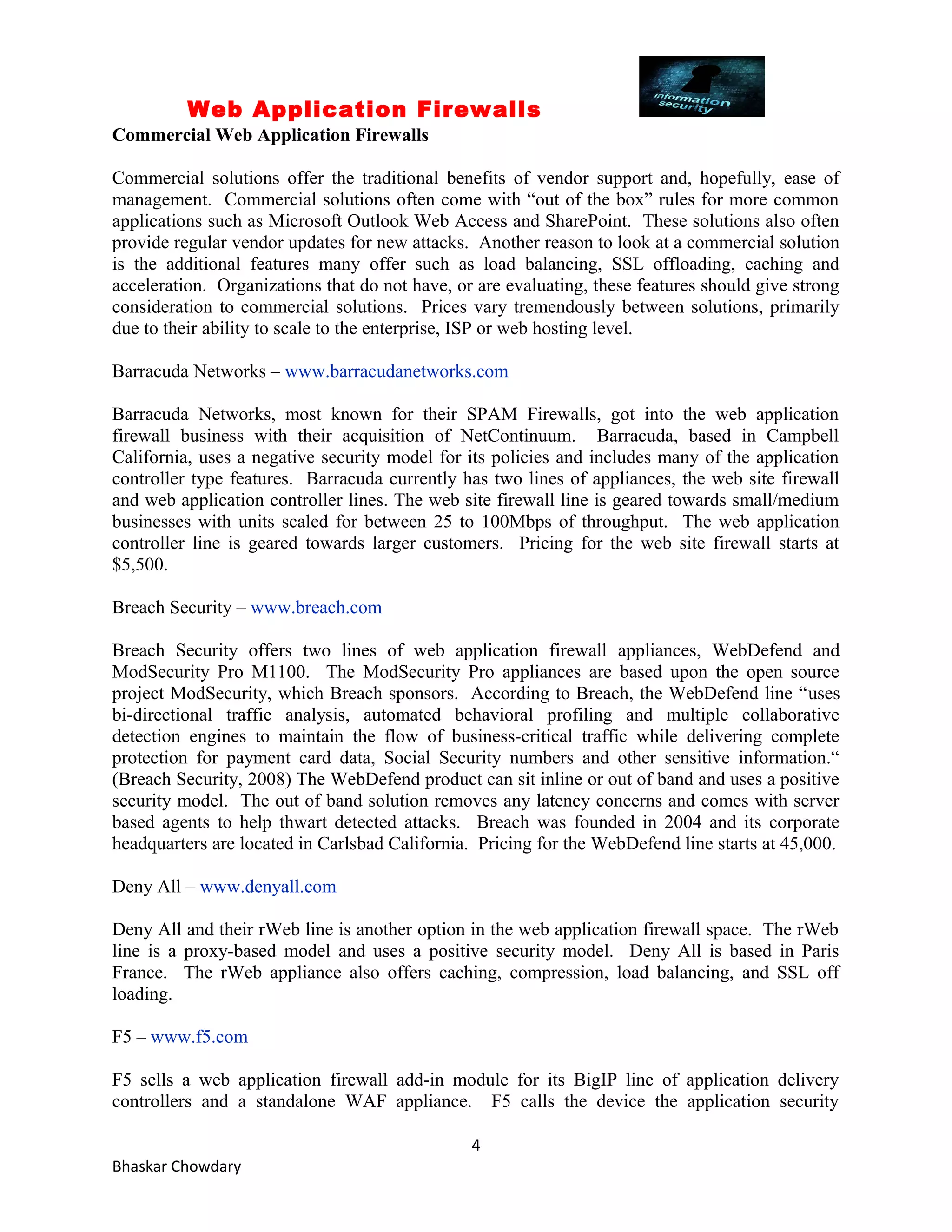 Web Application Firewalls 
Commercial Web Application Firewalls 
Commercial solutions offer the traditional benefits of vendor support and, hopefully, ease of 
management. Commercial solutions often come with “out of the box” rules for more common 
applications such as Microsoft Outlook Web Access and SharePoint. These solutions also often 
provide regular vendor updates for new attacks. Another reason to look at a commercial solution 
is the additional features many offer such as load balancing, SSL offloading, caching and 
acceleration. Organizations that do not have, or are evaluating, these features should give strong 
consideration to commercial solutions. Prices vary tremendously between solutions, primarily 
due to their ability to scale to the enterprise, ISP or web hosting level. 
Barracuda Networks – www.barracudanetworks.com 
Barracuda Networks, most known for their SPAM Firewalls, got into the web application 
firewall business with their acquisition of NetContinuum. Barracuda, based in Campbell 
California, uses a negative security model for its policies and includes many of the application 
controller type features. Barracuda currently has two lines of appliances, the web site firewall 
and web application controller lines. The web site firewall line is geared towards small/medium 
businesses with units scaled for between 25 to 100Mbps of throughput. The web application 
controller line is geared towards larger customers. Pricing for the web site firewall starts at 
$5,500. 
Breach Security – www.breach.com 
Breach Security offers two lines of web application firewall appliances, WebDefend and 
ModSecurity Pro M1100. The ModSecurity Pro appliances are based upon the open source 
project ModSecurity, which Breach sponsors. According to Breach, the WebDefend line “uses 
bi-directional traffic analysis, automated behavioral profiling and multiple collaborative 
detection engines to maintain the flow of business-critical traffic while delivering complete 
protection for payment card data, Social Security numbers and other sensitive information.“ 
(Breach Security, 2008) The WebDefend product can sit inline or out of band and uses a positive 
security model. The out of band solution removes any latency concerns and comes with server 
based agents to help thwart detected attacks. Breach was founded in 2004 and its corporate 
headquarters are located in Carlsbad California. Pricing for the WebDefend line starts at 45,000. 
Deny All – www.denyall.com 
Deny All and their rWeb line is another option in the web application firewall space. The rWeb 
line is a proxy-based model and uses a positive security model. Deny All is based in Paris 
France. The rWeb appliance also offers caching, compression, load balancing, and SSL off 
loading. 
F5 – www.f5.com 
F5 sells a web application firewall add-in module for its BigIP line of application delivery 
controllers and a standalone WAF appliance. F5 calls the device the application security 
4 
Bhaskar Chowdary 
 