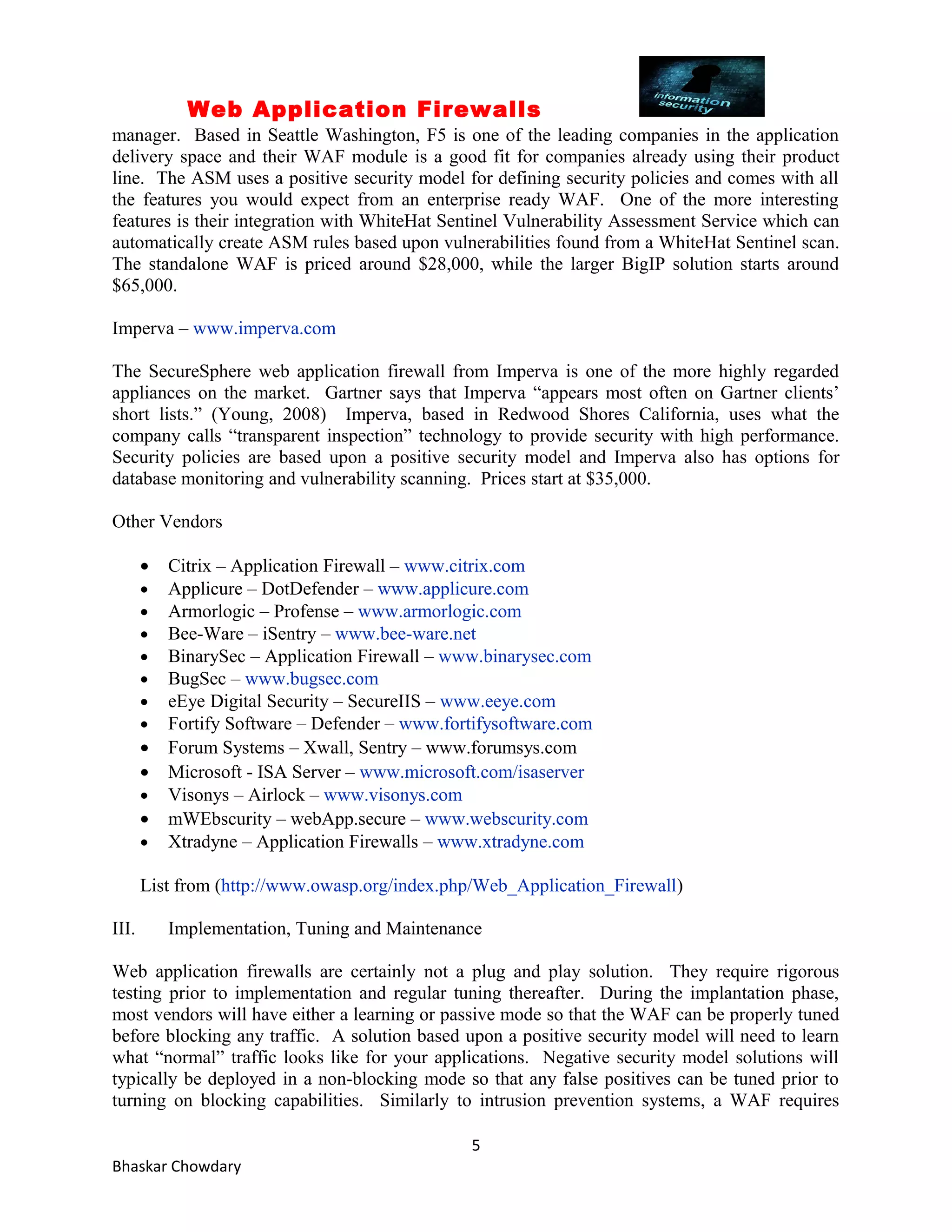 Web Application Firewalls 
manager. Based in Seattle Washington, F5 is one of the leading companies in the application 
delivery space and their WAF module is a good fit for companies already using their product 
line. The ASM uses a positive security model for defining security policies and comes with all 
the features you would expect from an enterprise ready WAF. One of the more interesting 
features is their integration with WhiteHat Sentinel Vulnerability Assessment Service which can 
automatically create ASM rules based upon vulnerabilities found from a WhiteHat Sentinel scan. 
The standalone WAF is priced around $28,000, while the larger BigIP solution starts around 
$65,000. 
Imperva – www.imperva.com 
The SecureSphere web application firewall from Imperva is one of the more highly regarded 
appliances on the market. Gartner says that Imperva “appears most often on Gartner clients’ 
short lists.” (Young, 2008) Imperva, based in Redwood Shores California, uses what the 
company calls “transparent inspection” technology to provide security with high performance. 
Security policies are based upon a positive security model and Imperva also has options for 
database monitoring and vulnerability scanning. Prices start at $35,000. 
Other Vendors 
· Citrix – Application Firewall – www.citrix.com 
· Applicure – DotDefender – www.applicure.com 
· Armorlogic – Profense – www.armorlogic.com 
· Bee-Ware – iSentry – www.bee-ware.net 
· BinarySec – Application Firewall – www.binarysec.com 
· BugSec – www.bugsec.com 
· eEye Digital Security – SecureIIS – www.eeye.com 
· Fortify Software – Defender – www.fortifysoftware.com 
· Forum Systems – Xwall, Sentry – www.forumsys.com 
· Microsoft - ISA Server – www.microsoft.com/isaserver 
· Visonys – Airlock – www.visonys.com 
· mWEbscurity – webApp.secure – www.webscurity.com 
· Xtradyne – Application Firewalls – www.xtradyne.com 
List from (http://www.owasp.org/index.php/Web_Application_Firewall) 
III. Implementation, Tuning and Maintenance 
Web application firewalls are certainly not a plug and play solution. They require rigorous 
testing prior to implementation and regular tuning thereafter. During the implantation phase, 
most vendors will have either a learning or passive mode so that the WAF can be properly tuned 
before blocking any traffic. A solution based upon a positive security model will need to learn 
what “normal” traffic looks like for your applications. Negative security model solutions will 
typically be deployed in a non-blocking mode so that any false positives can be tuned prior to 
turning on blocking capabilities. Similarly to intrusion prevention systems, a WAF requires 
5 
Bhaskar Chowdary 
 