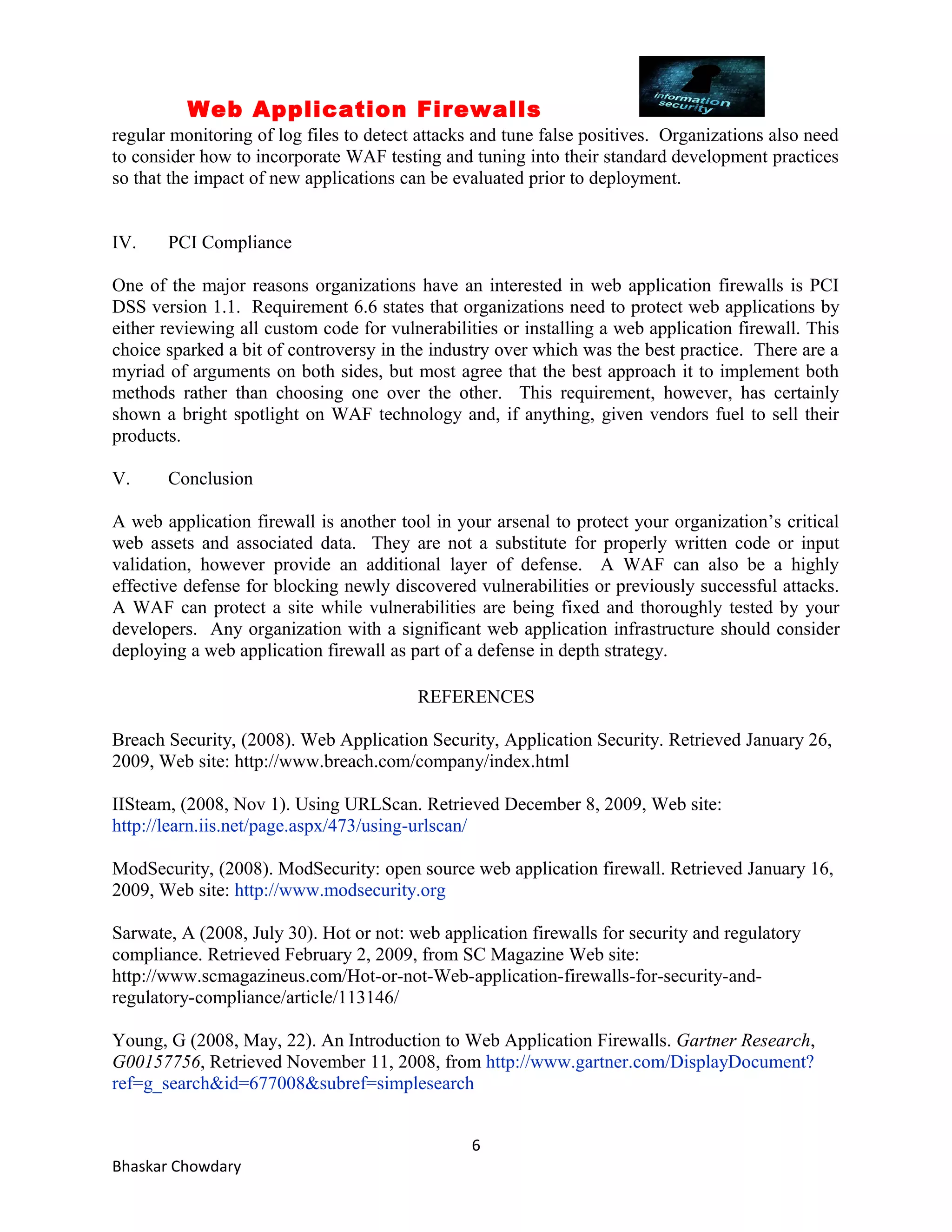 Web Application Firewalls 
regular monitoring of log files to detect attacks and tune false positives. Organizations also need 
to consider how to incorporate WAF testing and tuning into their standard development practices 
so that the impact of new applications can be evaluated prior to deployment. 
IV. PCI Compliance 
One of the major reasons organizations have an interested in web application firewalls is PCI 
DSS version 1.1. Requirement 6.6 states that organizations need to protect web applications by 
either reviewing all custom code for vulnerabilities or installing a web application firewall. This 
choice sparked a bit of controversy in the industry over which was the best practice. There are a 
myriad of arguments on both sides, but most agree that the best approach it to implement both 
methods rather than choosing one over the other. This requirement, however, has certainly 
shown a bright spotlight on WAF technology and, if anything, given vendors fuel to sell their 
products. 
V. Conclusion 
A web application firewall is another tool in your arsenal to protect your organization’s critical 
web assets and associated data. They are not a substitute for properly written code or input 
validation, however provide an additional layer of defense. A WAF can also be a highly 
effective defense for blocking newly discovered vulnerabilities or previously successful attacks. 
A WAF can protect a site while vulnerabilities are being fixed and thoroughly tested by your 
developers. Any organization with a significant web application infrastructure should consider 
deploying a web application firewall as part of a defense in depth strategy. 
REFERENCES 
Breach Security, (2008). Web Application Security, Application Security. Retrieved January 26, 
2009, Web site: http://www.breach.com/company/index.html 
IISteam, (2008, Nov 1). Using URLScan. Retrieved December 8, 2009, Web site: 
http://learn.iis.net/page.aspx/473/using-urlscan/ 
ModSecurity, (2008). ModSecurity: open source web application firewall. Retrieved January 16, 
2009, Web site: http://www.modsecurity.org 
Sarwate, A (2008, July 30). Hot or not: web application firewalls for security and regulatory 
compliance. Retrieved February 2, 2009, from SC Magazine Web site: 
http://www.scmagazineus.com/Hot-or-not-Web-application-firewalls-for-security-and-regulatory- 
compliance/article/113146/ 
Young, G (2008, May, 22). An Introduction to Web Application Firewalls. Gartner Research, 
G00157756, Retrieved November 11, 2008, from http://www.gartner.com/DisplayDocument? 
ref=g_search&id=677008&subref=simplesearch 
6 
Bhaskar Chowdary 
