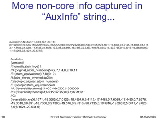 More non-core info captured in  “AuxInfo” string... AuxInfo= {version}1 /{normalization_type}1 /N:{original_atom_numbers}5,6,2,7,1,4,8,9,10,11 /E:{atom_equivalence}(7,8)(9,10) /it:{abs_stereo_inverted:sp3}im /I:{isotopic:original_atom_numbers} /E:{isotopic:atom_equivalence}m /rA:{reversibility:atoms}11nCCHN+CCC.i13OOOO /rB:{reversibility:bonds}s1;N2;P2;s2;s5;s6;s7;d7;d1;s1; /rC:{reversibility:xyz}6.1671,-19.3365,0;7.0125,-18.4864,0;6.4113,-17.4485,0;7.6089,-17.4485,0;7.8578,-19.3318,0;8.891,-18.7306,0;9.7363,-19.576,0;9.7316,-20.7735,0;10.8916,-19.266,0;5.0071,-19.0265,0;6.1624,-20.534,0; AuxInfo=1/1/N:5,6,2,7,1,4,8,9,10,11/E:(7,8)(9,10)/it:im/I:/E:m/rA:11nCCHN+CCC.i13OOOO/rB:s1;N2;P2;s2;s5;s6;s7;d7;d1;s1;/rC:6.1671,-19.3365,0;7.0125,-18.4864,0;6.4113,-17.4485,0;7.6089,-17.4485,0;7.8578,-19.3318,0;8.891,-18.7306,0;9.7363,-19.576,0;9.7316,-20.7735,0;10.8916,-19.266,0;5.0071,-19.0265,0;6.1624,-20.534,0; 01/04/2009 NCBO Seminar Series::Michel Dumontier 