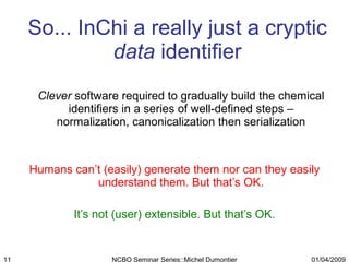 So... InChi a really just a cryptic  data  identifier Clever  software required to gradually build the chemical identifiers in a series of well-defined steps – normalization, canonicalization then serialization Humans can’t (easily) generate them nor can they easily understand them. But that’s OK. It’s not (user) extensible. But that’s OK. 01/04/2009 NCBO Seminar Series::Michel Dumontier 