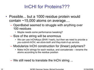Possible... but a 1000 residue protein would contain ~15,000 atoms on average....  OpenBabel seemed to struggle with anything over 100 residues  Maybe needs some performance tweaking? Size of the string will be enormous We can use InChiKeys (SHA1 hash), but then we need to provide a  you-submit-InChI ,  we-store-both and they-look-it-up service. Modularize InChI construction for (linear) polymers? Make InChi strings for each residue, and concatenate – rename the atoms according to the residue position We still need to translate the InChi string ... InCHI for Proteins??? 01/04/2009 NCBO Seminar Series::Michel Dumontier 