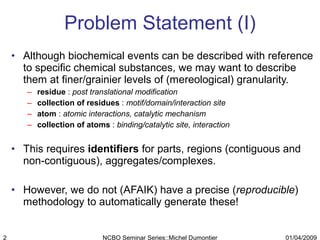 Problem Statement (I) Although biochemical events can be described with reference to specific chemical substances, we may want to describe them at finer/grainier levels of (mereological) granularity. residue  :  post translational modification collection of residues  :  motif/domain/interaction site atom  :  atomic interactions, catalytic mechanism collection of atoms  :  binding/catalytic site, interaction This requires  identifiers  for parts, regions (contiguous and non-contiguous), aggregates/complexes. However, we do not (AFAIK) have a precise ( reproducible ) methodology to automatically generate these! 01/04/2009 NCBO Seminar Series::Michel Dumontier 
