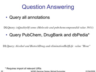 Question Answering Query all annotations Query PubChem, DrugBank and dbPedia* * Requires import of relevant URIs 01/04/2009 NCBO Seminar Series::Michel Dumontier 