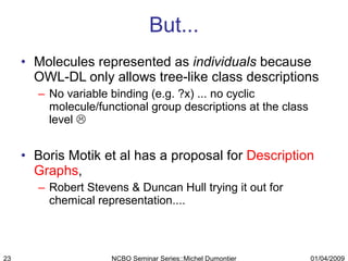 But... Molecules represented as  individuals  because OWL-DL only allows tree-like class descriptions No variable binding (e.g. ?x) ... no cyclic molecule/functional group descriptions at the class level   Boris Motik et al has a proposal for  Description Graphs ,  Robert Stevens & Duncan Hull trying it out for chemical representation.... 01/04/2009 NCBO Seminar Series::Michel Dumontier 