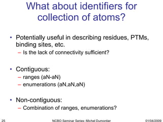 What about identifiers for collection of atoms? Potentially useful in describing residues, PTMs, binding sites, etc.  Is the lack of connectivity sufficient? Contiguous:  ranges (aN-aN) enumerations (aN,aN,aN) Non-contiguous: Combination of ranges, enumerations? 01/04/2009 NCBO Seminar Series::Michel Dumontier 