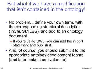 But what if we have a modification that isn’t contained in the ontology! No problem... define your own term, with the corresponding structural description (InChi, SMILES), and add to an ontology document... If you’re using OWL, you can add the import statement and publish it. And, of course, you should submit it to the appropriate ontology development teams. (and later make it equivalent to) 01/04/2009 NCBO Seminar Series::Michel Dumontier 