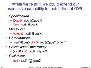 While we’re at it, we could extend our expressive capability to match that of OWL: Specification  Exactly  mod1@pos X Only  mod1@posX Minimum  :  At least  [email_address] Combination: mod1@posX  AND  mod2@posY, X != Y Possibilities/Uncertainty:  (mod1  OR  mod2) @posX  Exclusion : not  mod1 @ posX 01/04/2009 NCBO Seminar Series::Michel Dumontier 