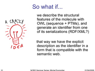 So what if... we describe the structural features of the molecule with OWL (sequence + PTMs), and generate an identifier from one of its serializations (RDF/XML?) that way we have the explicit description as the identifier in a form that is compatible with the semantic web. 01/04/2009 NCBO Seminar Series::Michel Dumontier 