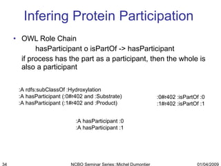 Infering Protein Participation  OWL Role Chain hasParticipant o isPartOf -> hasParticipant if process has the part as a participant, then the whole is also a participant :0#r402 :isPartOf :0 :1#r402 :isPartOf :1 :A rdfs:subClassOf :Hydroxylation :A hasParticipant (:0#r402 and :Substrate) :A hasParticipant (:1#r402 and :Product) :A hasParticipant :0 :A hasParticipant :1 01/04/2009 NCBO Seminar Series::Michel Dumontier 