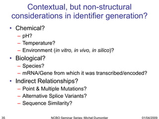 Contextual, but non-structural considerations in identifier generation? Chemical? pH? Temperature? Environment ( in vitro, in vivo, in silico )? Biological? Species? mRNA/Gene from which it was transcribed/encoded? Indirect Relationships? Point & Multiple Mutations? Alternative Splice Variants? Sequence Similarity? 01/04/2009 NCBO Seminar Series::Michel Dumontier 