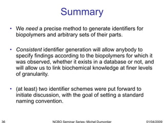 Summary We  need  a precise method to generate identifiers for biopolymers and arbitrary sets of their parts. Consistent  identifier generation will allow anybody to specify findings according to the biopolymers for which it was observed, whether it exists in a database or not, and will allow us to link biochemical knowledge at finer levels of granularity. (at least) two identifier schemes were put forward to initiate discussion, with the goal of setting a standard naming convention. 01/04/2009 NCBO Seminar Series::Michel Dumontier 