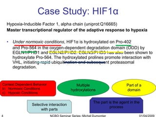 Case Study: HIF1 α Hypoxia-Inducible Factor 1, alpha chain (uniprot:Q16665) Master transcriptional regulator of the adaptive response to hypoxia Under normoxic conditions , HIF1 α  is hydroxylated on Pro-402  and Pro-564 in the oxygen-dependent degradation domain (ODD) by EGLN1/PHD1 and EGLN2/PHD2. EGLN3/PHD3 has also been shown to hydroxylate Pro-564. The hydroxylated prolines promote interaction with VHL, initiating rapid ubiquitination and subsequent proteasomal degradation.  Context Dependent Behavior Normoxic Conditions Hypoxic Conditions Multiple hydroxylations Part of a domain The part is the agent in the process Selective interaction with parts 01/04/2009 NCBO Seminar Series::Michel Dumontier 