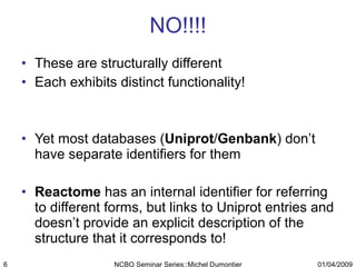 NO!!!! These are structurally different Each exhibits distinct functionality! Yet most databases ( Uniprot / Genbank ) don’t have separate identifiers for them Reactome  has an internal identifier for referring to different forms, but links to Uniprot entries and doesn’t provide an explicit description of the structure that it corresponds to! 01/04/2009 NCBO Seminar Series::Michel Dumontier 