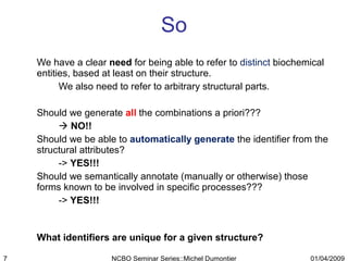 So We have a clear  need  for being able to refer to  distinct  biochemical entities, based at least on their structure. We also need to refer to arbitrary structural parts. Should we generate  all  the combinations a priori???     NO!!  Should we be able to  automatically generate  the identifier from the structural attributes? ->  YES!!!  Should we semantically annotate (manually or otherwise) those forms known to be involved in specific processes???  ->  YES!!! What identifiers are unique for a given structure? 01/04/2009 NCBO Seminar Series::Michel Dumontier 