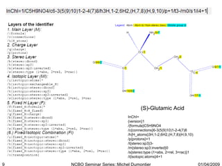 (S)-Glutamic Acid InChI= {version}1 /{formula}C5H9NO4 /c{connections}6-3(5(9)10)1-2-4(7)8 /h{H_atoms}3H,1-2,6H2,(H,7,8)(H,9,10) /p{protons}+1 /t{stereo:sp3}3- /m{stereo:sp3:inverted}0 /s{stereo:type (1=abs, 2=rel, 3=rac)}1 /i{isotopic:atoms}4+1 01/04/2009 NCBO Seminar Series::Michel Dumontier 