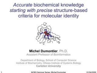 Accurate  biochemical knowledge  starting with precise  structure-based criteria for molecular identity Michel Dumontier , Ph.D. Assistant Professor of Bioinformatics Department of Biology, School of Computer Science Institute of Biochemistry, Ottawa Institute of Systems Biology Carleton University 01/04/2009 NCBO Seminar Series::Michel Dumontier 