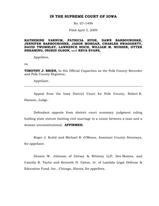 IN THE SUPREME COURT OF IOWA
                                 No. 07–1499

                              Filed April 3, 2009


KATHERINE VARNUM, PATRICIA HYDE, DAWN BARBOUROSKE,
JENNIFER BARBOUROSKE, JASON MORGAN, CHARLES SWAGGERTY,
DAVID TWOMBLEY, LAWRENCE HOCH, WILLIAM M. MUSSER, OTTER
DREAMING, INGRID OLSON, and REVA EVANS,

      Appellees,

vs.

TIMOTHY J. BRIEN, In His Official Capacities as the Polk County Recorder
and Polk County Registrar,

      Appellant.



      Appeal from the Iowa District Court for Polk County, Robert B.

Hanson, Judge.



      Defendant appeals from district court summary judgment ruling

holding state statute limiting civil marriage to a union between a man and a

woman unconstitutional. AFFIRMED.



      Roger J. Kuhle and Michael B. O’Meara, Assistant County Attorneys,

for appellant.



      Dennis W. Johnson of Dorsey & Whitney LLP, Des Moines, and

Camilla B. Taylor and Kenneth D. Upton, Jr. of Lambda Legal Defense &

Education Fund, Inc., Chicago, Illinois, for appellees.
 