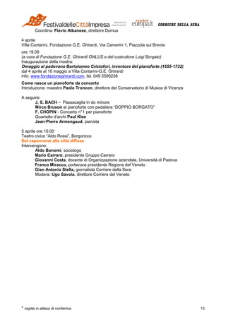 * ospite in attesa di conferma 10
Coordina: Flavio Albanese, direttore Domus
4 aprile
Villa Contarini, Fondazione G.E. Ghirardi, Via Camerini 1, Piazzola sul Brenta
ore 19.00
(a cura di Fondazione G.E. Ghirardi ONLUS e del costruttore Luigi Borgato)
Inaugurazione della mostra:
Omaggio al padovano Bartolomeo Cristofori, inventore del pianoforte (1655-1732)
dal 4 aprile al 10 maggio a Villa Contarini-G.E. Ghirardi
info: www.fondazioneghirardi.com, tel. 049 5590238
Come nasce un pianoforte da concerto
Introduzione: maestro Paolo Troncon, direttore del Conservatorio di Musica di Vicenza
A seguire:
J. S. BACH – Passacaglia in do minore
Mirco Bruson al pianoforte con pedaliera “DOPPIO BORGATO”
F. CHOPIN - Concerto n°1 per pianoforte
Quartetto d’archi Paul Klee
Jean-Pierre Armengaud, pianista
5 aprile ore 10.00
Teatro civico “Aldo Rossi”, Borgoricco
Dal capannone alla città diffusa
Intervengono:
Aldo Bonomi, sociologo
Mario Carraro, presidente Gruppo Carraro
Giovanni Costa, docente di Organizzazione aziendale, Università di Padova
Franco Miracco, portavoce presidente Regione del Veneto
Gian Antonio Stella, giornalista Corriere della Sera
Modera: Ugo Savoia, direttore Corriere del Veneto
 