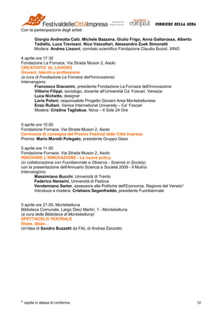 * ospite in attesa di conferma 12
Con la partecipazione degli artisti:
Giorgio Andreotta Calò, Michele Bazzana, Giulio Frigo, Anna Galtarossa, Alberto
Tadiello, Luca Trevisani, Nico Vascellari, Alessandro Zuek Simonetti
Modera: Andrea Lissoni, comitato scientifico Fondazione Claudio Buziol, XING
4 aprile ore 17.30
Fondazione La Fornace, Via Strada Muson 2, Asolo
CREATIVITA' AL LAVORO
Giovani, talento e professione
(a cura di Fondazione La Fornace dell'Innovazione)
Intervengono:
Francesco Giacomin, presidente Fondazione La Fornace dell'Innovazione
Vittorio Filippi, sociologo, docente all’Università Ca’ Foscari, Venezia
Luca Nichetto, designer
Loris Poloni, responsabile Progetto Giovani Area Montebellunese
Enzo Rullani, Venice International University – Ca’ Foscari
Modera: Cristina Tagliabue, Nòva – Il Sole 24 Ore
5 aprile ore 10.00
Fondazione Fornace, Via Strada Muson 2, Asolo
Cerimonia di consegna del Premio Festival delle Città Impresa
Premia: Mario Moretti Polegato, presidente Gruppo Geox
5 aprile ore 11.00
Fondazione Fornace, Via Strada Muson 2, Asolo
INNOVARE L’INNOVAZIONE - Le nuove policy
(in collaborazione con Fuoribiennale e Observa - Science in Society)
con la presentazione dell'Annuario Scienza e Società 2009 - Il Mulino
Intervengono:
Massimiano Bucchi, Università di Trento
Federico Neresini, Università di Padova
Vendemiano Sartor, assessore alle Politiche dell'Economia, Regione del Veneto*
Introduce e modera: Cristiano Seganfreddo, presidente Fuoribiennale
5 aprile ore 21.00, Montebelluna
Biblioteca Comunale, Largo Dieci Martiri, 1 - Montebelluna
(a cura della Biblioteca di Montebelluna)
SPETTACOLO TEATRALE
Disèe, disèe…
Un’idea di Sandro Buzzatti da Filò, di Andrea Zanzotto
 