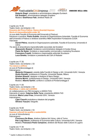 * ospite in attesa di conferma 14
Roberto Siagri, presidente e amministratore delegato Eurotech
Edi Snaidero, amministratore delegato Snaidero
Modera: Gianfranco Fabi, direttore Radio 24
4 aprile ore 15.30
Teatro Verdi, via Umberto I, 53
Eravamo dei Pinco Pallino. Siamo diventati Impresa
Storie di imprenditorialità under 30
(a cura della Facoltà di Economia dell’Università di Padova)
Introduce e coordina: Paolo Gubitta, docente di Organizzazione Aziendale, Facoltà di Economia
dell’Università di Padova e direttore scientifico MBA Imprenditori Fondazione CUOA
Interviene:
Daniel Pittino, docente di Organizzazione aziendale, Facoltà di Economia, Università di
Udine
Tre storie di straordinaria imprenditorialità raccontate dai fondatori
Alessandro Bozzoli, fondatore e amministratore delegato di Audes Group
Paolo De Nadai, fondatore e responsabile commerciale e marketing Scuolazoo
Francesco Fusetti, fondatore e responsabile editoriale Scuolazoo
Luca Ometto, fondatore e presidente del CdA di Webster
4 aprile ore 17.30
Teatro Verdi, via Umberto I, 53
Tra natura e artificio
(a cura di Pordenonelegge.it)
Intervengono:
Medardo Chiapponi, preside della Facoltà di Design e Arti, Università IUAV, Venezia
Giulio Giorello, professore di Filosofia, Università Statale, Milano
Kristian Kloeckl, designer e direttore di Nano Design
Simona Morini, professoressa di Design, Università IUAV, Venezia
Modera: Alberto Garlini, scrittore e curatore di Pordenonelegge.it
5 aprile ore 11.00
Teatro Verdi, via Umberto I, 53
WorkWear. L’abito del LAVORO
(in collaborazione con Pitti Immagine e AIDDA FVG)
Intervento di saluto: Caterina Della Torre, presidente AIDDA FVG
Introduce: Maria Luisa Frisa, Università IUAV, Venezia
Intervengono:
Lapo Cianchi produttore e ideatore del progetto
Oliviero Toscani, fotografo
5 aprile ore 16.00
Teatro Verdi, via Umberto I, 53
Imprese culturali tra qualità e sostenibilità
(a cura di Vicino/lontano)
Intervengono:
Francesco De Biase, direttore Settore Arti Visive, città di Torino
Pier Luigi Sacco, professore di Economia della Cultura, Università IUAV, Venezia
Modera: Francesco Paolo Campione, direttore del Museo delle Culture di Lugano
5 aprile ore 17.30
Teatro Verdi, via Umberto I, 53
 