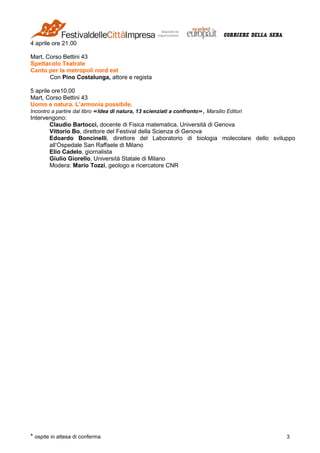 * ospite in attesa di conferma 3
4 aprile ore 21.00
Mart, Corso Bettini 43
Spettacolo Teatrale
Canto per la metropoli nord est
Con Pino Costalunga, attore e regista
5 aprile ore10.00
Mart, Corso Bettini 43
Uomo e natura. L’armonia possibile.
Incontro a partire dal libro «Idea di natura, 13 scienziati a confronto», Marsilio Editori
Intervengono:
Claudio Bartocci, docente di Fisica matematica, Università di Genova
Vittorio Bo, direttore del Festival della Scienza di Genova
Edoardo Boncinelli, direttore del Laboratorio di biologia molecolare dello sviluppo
all’Ospedale San Raffaele di Milano
Elio Cadelo, giornalista
Giulio Giorello, Università Statale di Milano
Modera: Mario Tozzi, geologo e ricercatore CNR
 