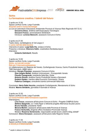 * ospite in attesa di conferma 4
Schio
La formazione creativa. I talenti del futuro
2 aprile ore 10.30
Spazio Lanificio Conte, Largo Fusinelle
Acquisti verdi e nuove tecnologie
(a cura di Laboratorio Educazione Ambientale Provincia di Vicenza Rete Regionale IN.F.E.A.)
Giovanna Sissa, direttrice dell’Osservatorio Tecnologico
Giovanni Franco, amministratore SOGESCA
Introduce: Lorenzo Baiocchi, assessore Comune di Schio
2 aprile ore 21.00
Teatro Astra, via Battaglione di Val Leogra 4
L’uomo nell’età della tecnica
Intervento di saluto: Luigi Dalla Via, sindaco di Schio
Presenta e introduce: Eleonora Vallin, vicedirettore Nordesteuropa.it
Interviene:
Umberto Galimberti, filosofo
3 aprile ore 10.00
Spazio Lanificio Conte, Largo Fusinelle
Schio, un hub del mondo
Reti per l’internazionalizzazione
(in collaborazione con Regione del Veneto, Confartigianato Vicenza, Centro Produttività Veneto,
TMD Demotech, ABBE team)
Introduce: Giorgio Pizzolato, assessore Comune di Schio
Gian Angelo Bellati, direttore Unioncamere – Eurosportello Veneto
Claudio Casagrande, presidente Italia Bay, Dubai
Antonio Girardi, direttore Centro Produttività Veneto e Demotech
Godwin Katako, membro della Economic Commission, Ghana
Federico Castagna, consulente scambi commerciali Italia-India
Conclusioni: Nerio Dalla Vecchia, presidente Confartigianato, Mandamento di Schio
Modera: Marino Smiderle, giornalista Il Giornale di Vicenza
3 aprile ore 15.30
Spazio Lanificio Conte, Largo Fusinelle
Le nuove frontiere della formazione superiore
Intervengono:
Lina Cocco, assessore all’Istruzione Comune di Schio - Progetto CAMPUS Schio
Stefano Spigarolo, a.d. Voith Paper e referente progetto Alternanza Scuola-Lavoro
Bruno Vianello, presidente TEXA
Morena Martini, assessore all’Istruzione della Provincia di Vicenza
Franco Venturella, dirigente Ufficio Scolastico Provinciale Vicenza
Modera: Rosanna Santonocito, responsabile canale lavoro Job24.it-blog Jobtalk*
Conclusioni: Elena Donazzan, assessore all’Istruzione della Regione Veneto
3 aprile ore 17.30
Spazio Lanificio Conte, Largo Fusinelle
A SCUOLA D’INNOVAZIONE
 