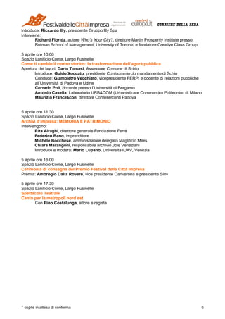 * ospite in attesa di conferma 6
Introduce: Riccardo Illy, presidente Gruppo Illy Spa
Interviene:
Richard Florida, autore Who's Your City?, direttore Martin Prosperity Institute presso
Rotman School of Management, University of Toronto e fondatore Creative Class Group
5 aprile ore 10.00
Spazio Lanificio Conte, Largo Fusinelle
Come ti cambio il centro storico: la trasformazione dell’agorà pubblica
Apertura dei lavori: Dario Tomasi, Assessore Comune di Schio
Introduce: Guido Xoccato, presidente Confcommercio mandamento di Schio
Conduce: Giampietro Vecchiato, vicepresidente FERPI e docente di relazioni pubbliche
all’Università di Padova e Udine
Corrado Poli, docente presso l’Università di Bergamo
Antonio Casella, Laboratorio URB&COM (Urbanistica e Commercio) Politecnico di Milano
Maurizio Francescon, direttore Confesercenti Padova
5 aprile ore 11.30
Spazio Lanificio Conte, Largo Fusinelle
Archivi d’impresa: MEMORIA E PATRIMONIO
Intervengono:
Rita Airaghi, direttore generale Fondazione Ferré
Federico Bano, imprenditore
Michele Bocchese, amministratore delegato Maglificio Miles
Chiara Marangoni, responsabile archivio Jole Veneziani
Introduce e modera: Mario Lupano, Università IUAV, Venezia
5 aprile ore 16.00
Spazio Lanificio Conte, Largo Fusinelle
Cerimonia di consegna del Premio Festival delle Città Impresa
Premia: Ambrogio Dalla Rovere, vice presidente Cariverona e presidente Sinv
5 aprile ore 17.30
Spazio Lanificio Conte, Largo Fusinelle
Spettacolo Teatrale
Canto per la metropoli nord est
Con Pino Costalunga, attore e regista
 