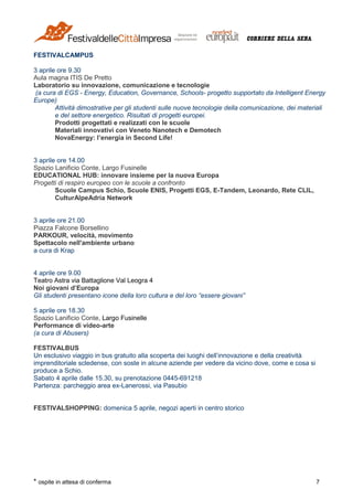 * ospite in attesa di conferma 7
FESTIVALCAMPUS
3 aprile ore 9.30
Aula magna ITIS De Pretto
Laboratorio su innovazione, comunicazione e tecnologie
(a cura di EGS - Energy, Education, Governance, Schools- progetto supportato da Intelligent Energy
Europe)
Attività dimostrative per gli studenti sulle nuove tecnologie della comunicazione, dei materiali
e del settore energetico. Risultati di progetti europei.
Prodotti progettati e realizzati con le scuole
Materiali innovativi con Veneto Nanotech e Demotech
NovaEnergy: l’energia in Second Life!
3 aprile ore 14.00
Spazio Lanificio Conte, Largo Fusinelle
EDUCATIONAL HUB: innovare insieme per la nuova Europa
Progetti di respiro europeo con le scuole a confronto
Scuole Campus Schio, Scuole ENIS, Progetti EGS, E-Tandem, Leonardo, Rete CLIL,
CulturAlpeAdria Network
3 aprile ore 21.00
Piazza Falcone Borsellino
PARKOUR, velocità, movimento
Spettacolo nell'ambiente urbano
a cura di Krap
4 aprile ore 9.00
Teatro Astra via Battaglione Val Leogra 4
Noi giovani d’Europa
Gli studenti presentano icone della loro cultura e del loro “essere giovani”
5 aprile ore 18.30
Spazio Lanificio Conte, Largo Fusinelle
Performance di video-arte
(a cura di Abusers)
FESTIVALBUS
Un esclusivo viaggio in bus gratuito alla scoperta dei luoghi dell’innovazione e della creatività
imprenditoriale scledense, con soste in alcune aziende per vedere da vicino dove, come e cosa si
produce a Schio.
Sabato 4 aprile dalle 15.30, su prenotazione 0445-691218
Partenza: parcheggio area ex-Lanerossi, via Pasubio
FESTIVALSHOPPING: domenica 5 aprile, negozi aperti in centro storico
 