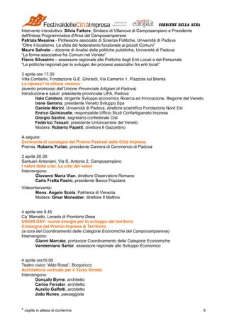 * ospite in attesa di conferma 9
Intervento introduttivo: Silvia Fattore, Sindaco di Villanova di Camposampiero e Presidente
dell'Intesa Programmatica d'Area del Camposampierese
Patrizia Messina - Professore associato di Scienze Politiche, Università di Padova
“Oltre il localismo. La sfida del federalismo funzionale ai piccoli Comuni”
Mauro Salvato – docente di Analisi delle politiche pubbliche, Università di Padova
“Le forma associative fra Comuni nel Veneto”
Flavio Silvestrin – assessore regionale alle Politiche degli Enti Locali e del Personale
“Le politiche regionali per lo sviluppo dei processi associativi fra enti locali”
3 aprile ore 17.00
Villa Contarini, Fondazione G.E. Ghirardi, Via Camerini 1, Piazzola sul Brenta
La ripresa? In chiave «micro»
(evento promosso dall’Unione Provinciale Artigiani di Padova)
Introduzione e saluti: presidente provinciale UPA, Padova
Italo Candoni, dirigente Sviluppo economico Ricerca ed Innovazione, Regione del Veneto
Irene Gemmo, presidente Veneto Sviluppo Spa
Daniele Marini, Università di Padova, direttore scientifico Fondazione Nord Est
Enrico Quintavalle, responsabile Ufficio Studi Confartigianato Imprese
Giorgio Santini, segretario confederale Cisl
Federico Tessari, presidente Unioncamere del Veneto
Modera: Roberto Papetti, direttore Il Gazzettino
A seguire:
Cerimonia di consegna del Premio Festival delle Città Impresa
Premia: Roberto Furlan, presidente Camera di Commercio di Padova
3 aprile 20.30
Santuari Antoniani, Via S. Antonio 2, Camposampiero
I valori della crisi. La crisi dei valori
Intervengono:
Giovanni Maria Vian, direttore Osservatore Romano
Carlo Fratta Pasini, presidente Banco Popolare
Videointervento:
Mons. Angelo Scola, Patriarca di Venezia
Modera: Omar Monestier, direttore Il Mattino
4 aprile ore 9.45
Ca’ Marcello, Levada di Piombino Dese
UNION DAY: nuove energie per lo sviluppo del territorio
Consegna del Premio Impresa & Territorio
(a cura del Coordinamento delle Categorie Economiche del Camposampierese)
Intervengono:
Gianni Marcato, portavoce Coordinamento delle Categorie Economiche
Vendemiano Sartor, assessore regionale allo Sviluppo Economico
4 aprile ore16.00
Teatro civico “Aldo Rossi”, Borgoricco
Architettura verticale per il Terzo Veneto
Intervengono:
Gonçalo Byrne, architetto
Carlos Ferrater, architetto
Aurelio Galfetti, architetto
João Nunes, paesaggista
 
