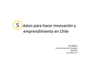5   datos para hacer innovación y 
    emprendimiento en Chile


                                       Inti Núñez
                      Gerente Desarrollo Estratégico
                                           DICTUC
                                    inunezu@dictuc.cl
 