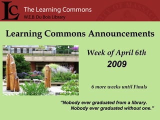 Learning Commons Announcements Week of April 6th “ Nobody ever graduated from a library. Nobody ever graduated without one.” 2009 6 more weeks until Finals 