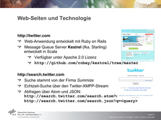 Web-Seiten und Technologie http://twitter.com Web-Anwendung entwickelt mit Ruby on Rails Message Queue Server  Kestrel  (fka. Starling)  entwickelt in Scala Verfügbar unter Apache 2.0 Lizenz http://github.com/robey/kestrel/tree/master http://search.twitter.com Suche stammt von der Firma  Summize Echtzeit-Suche über den Twitter-XMPP-Stream Abfragen über Atom und JSON: http://search.twitter.com/search.atom?q=<query> http://search.twitter.com/search.json?q=<query>     
