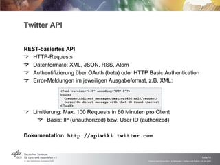 Twitter API REST-basiertes API HTTP-Requests Datenformate: XML, JSON, RSS, Atom Authentifizierung über OAuth (beta) oder HTTP Basic Authentication Error-Meldungen im jeweiligen Ausgabeformat, z.B. XML: Limitierung: Max. 100 Requests in 60 Minuten pro Client Basis: IP (unauthorized) bzw. User ID (authorized) Dokumentation:  http://apiwiki.twitter.com <?xml version="1.0" encoding="UTF-8"?> <hash> <request>/direct_messages/destroy/456.xml</request> <error>No direct message with that ID found.</error> </hash> 