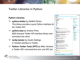 Twitter Libraries in Python Python Libraries python-twitter  by DeWitt Clinton.  This library provides a pure Python interface for the Twitter API. python-twyt  by Andrew Price.  BSD licensed Twitter API interface library and command line client. twitty-twister  by Dustin Sallings.  A Twisted interface to Twitter. Python Twitter Tools (PPT)  by Mike Verdone a Twitter API, command-line tool, and IRC bot 